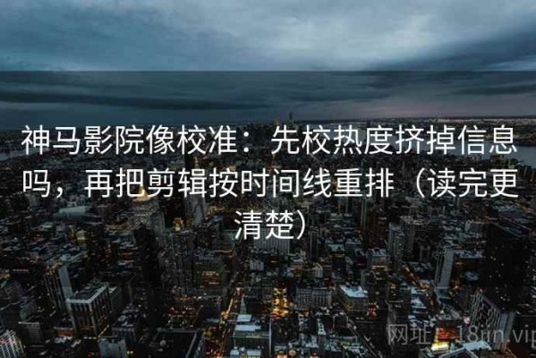 神马影院像校准：先校热度挤掉信息吗，再把剪辑按时间线重排（读完更清楚）