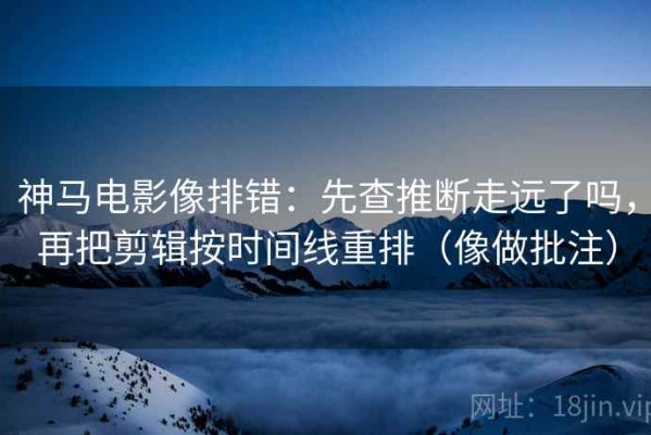 神马电影像排错：先查推断走远了吗，再把剪辑按时间线重排（像做批注）
