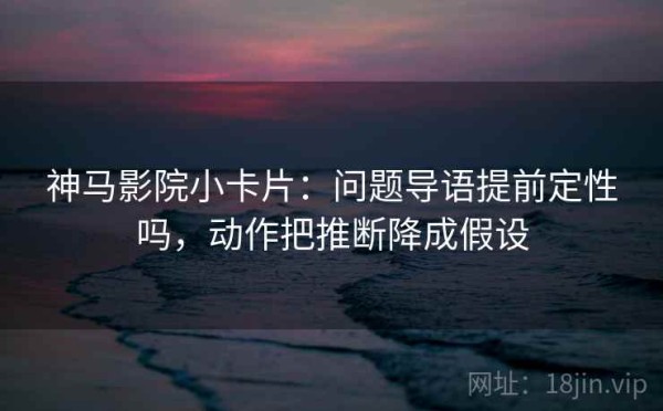 神马影院小卡片：问题导语提前定性吗，动作把推断降成假设