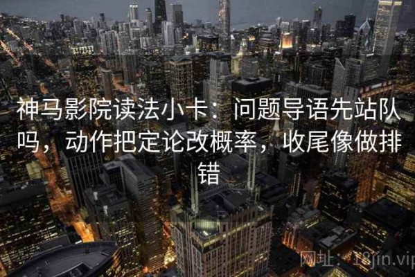 神马影院读法小卡：问题导语先站队吗，动作把定论改概率，收尾像做排错