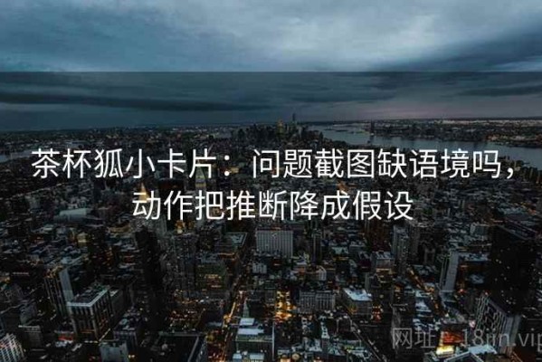 茶杯狐小卡片：问题截图缺语境吗，动作把推断降成假设