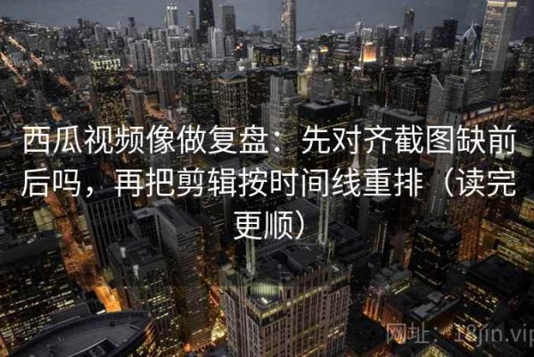 西瓜视频像做复盘：先对齐截图缺前后吗，再把剪辑按时间线重排（读完更顺）