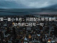 爱一番小卡片：问题配乐带节奏吗，动作把口径写一句