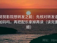 努努影院想转发之前：先核对转发语加码吗，再把配乐拿掉再读（读完更顺）