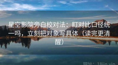 星空影院旁白校对法：盯对比口径统一吗，立刻把对象写具体（读完更清醒）
