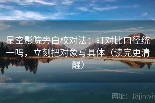 星空影院旁白校对法：盯对比口径统一吗，立刻把对象写具体（读完更清醒）
