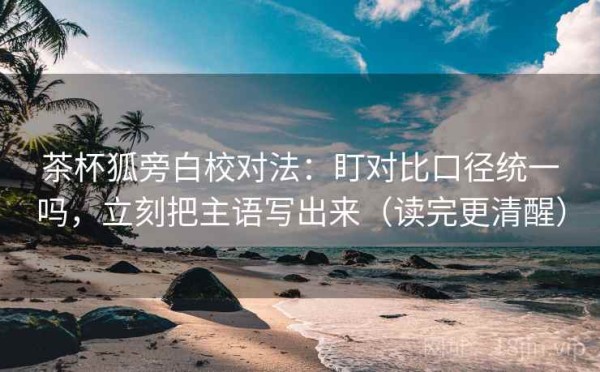 茶杯狐旁白校对法：盯对比口径统一吗，立刻把主语写出来（读完更清醒）