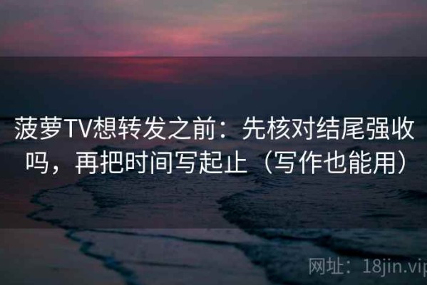 菠萝TV想转发之前：先核对结尾强收吗，再把时间写起止（写作也能用）