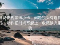 神马影视读法小卡：问题镜头有选择吗，动作把时间写起止，收尾读完更稳