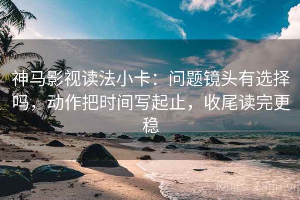 神马影视读法小卡：问题镜头有选择吗，动作把时间写起止，收尾读完更稳