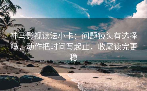 神马影视读法小卡：问题镜头有选择吗，动作把时间写起止，收尾读完更稳