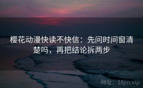 樱花动漫快读不快信：先问时间窗清楚吗，再把结论拆两步