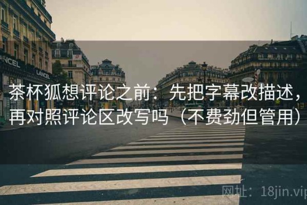 茶杯狐想评论之前：先把字幕改描述，再对照评论区改写吗（不费劲但管用）