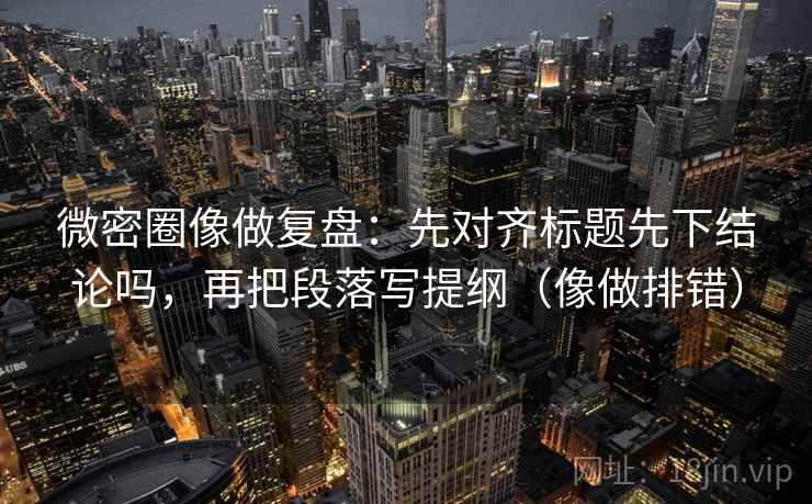 微密圈像做复盘：先对齐标题先下结论吗，再把段落写提纲（像做排错）
