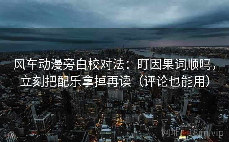 风车动漫旁白校对法：盯因果词顺吗，立刻把配乐拿掉再读（评论也能用）
