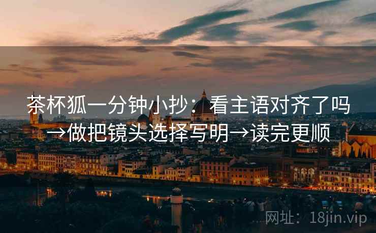 茶杯狐一分钟小抄：看主语对齐了吗→做把镜头选择写明→读完更顺