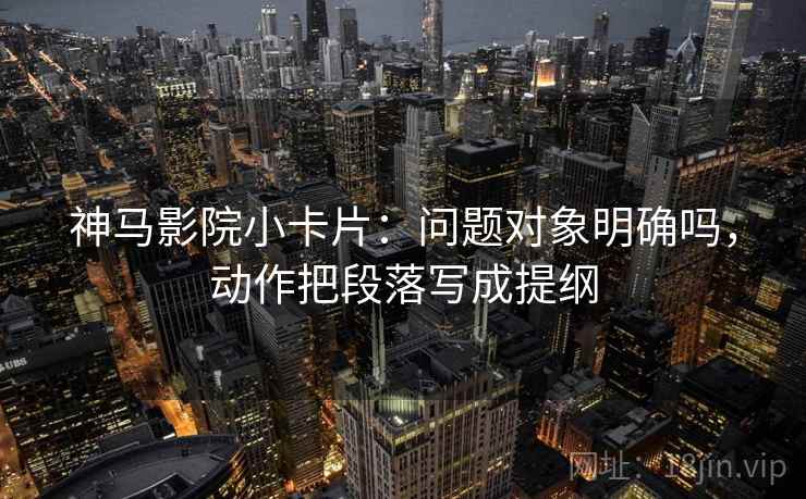 神马影院小卡片：问题对象明确吗，动作把段落写成提纲