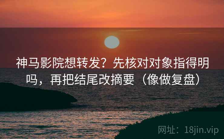 神马影院想转发？先核对对象指得明吗，再把结尾改摘要（像做复盘）