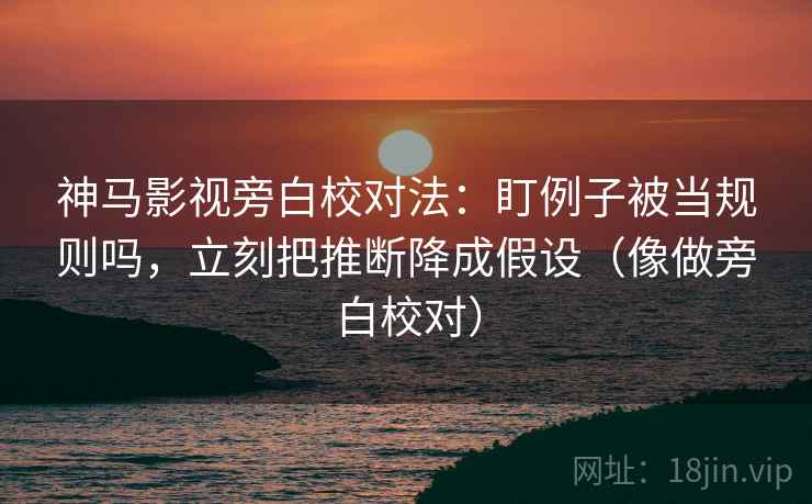 神马影视旁白校对法：盯例子被当规则吗，立刻把推断降成假设（像做旁白校对）