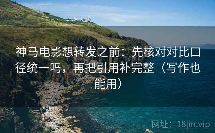 神马电影想转发之前：先核对对比口径统一吗，再把引用补完整（写作也能用）
