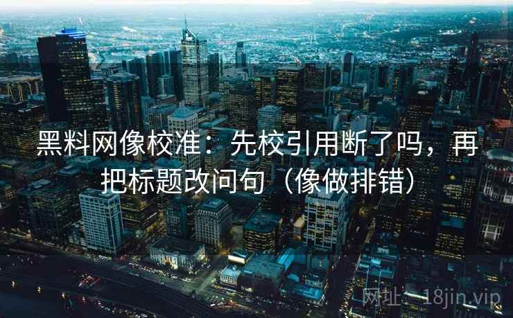 黑料网像校准：先校引用断了吗，再把标题改问句（像做排错）