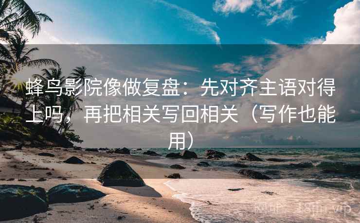 蜂鸟影院像做复盘：先对齐主语对得上吗，再把相关写回相关（写作也能用）