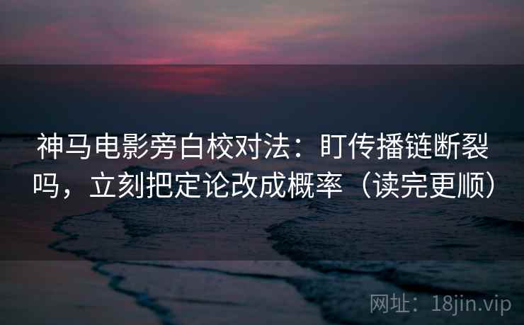神马电影旁白校对法：盯传播链断裂吗，立刻把定论改成概率（读完更顺）