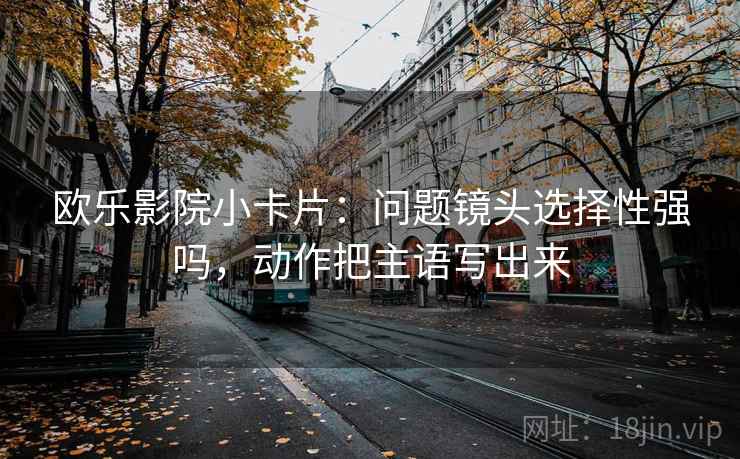 欧乐影院小卡片：问题镜头选择性强吗，动作把主语写出来