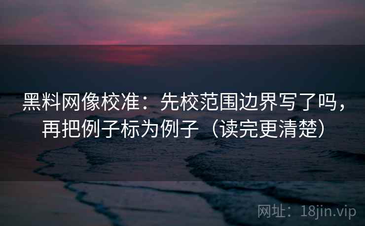 黑料网像校准：先校范围边界写了吗，再把例子标为例子（读完更清楚）