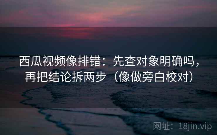 西瓜视频像排错：先查对象明确吗，再把结论拆两步（像做旁白校对）