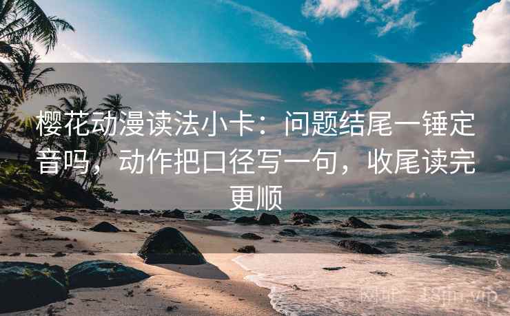 樱花动漫读法小卡：问题结尾一锤定音吗，动作把口径写一句，收尾读完更顺