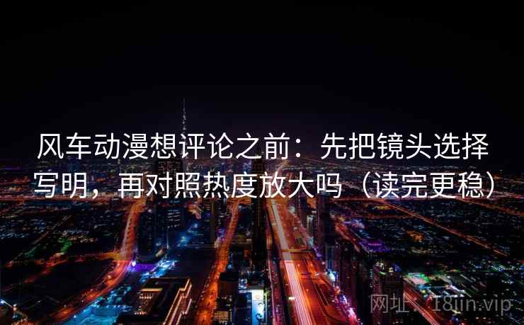 风车动漫想评论之前：先把镜头选择写明，再对照热度放大吗（读完更稳）
