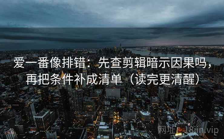 爱一番像排错：先查剪辑暗示因果吗，再把条件补成清单（读完更清醒）