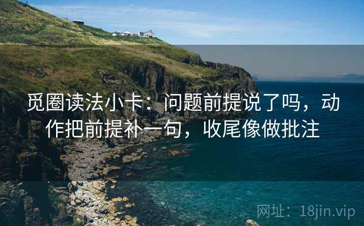 觅圈读法小卡：问题前提说了吗，动作把前提补一句，收尾像做批注