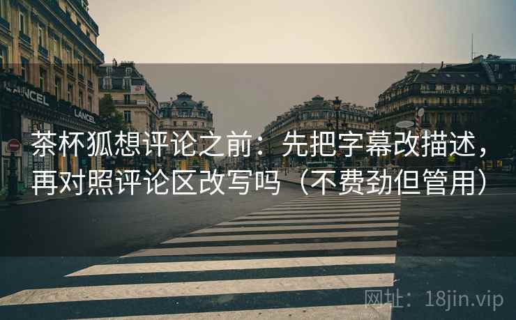茶杯狐想评论之前：先把字幕改描述，再对照评论区改写吗（不费劲但管用）