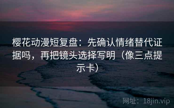 樱花动漫短复盘：先确认情绪替代证据吗，再把镜头选择写明（像三点提示卡）