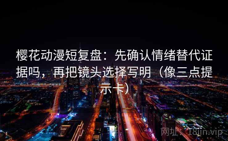 樱花动漫短复盘：先确认情绪替代证据吗，再把镜头选择写明（像三点提示卡）