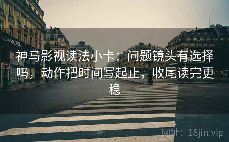 神马影视读法小卡：问题镜头有选择吗，动作把时间写起止，收尾读完更稳