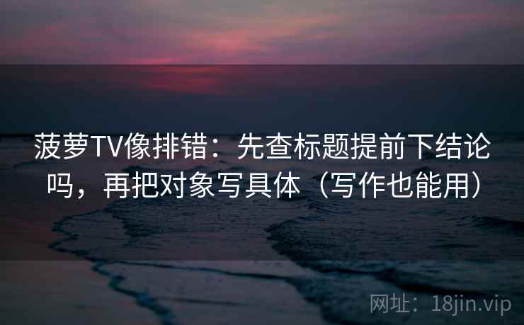 菠萝TV像排错：先查标题提前下结论吗，再把对象写具体（写作也能用）