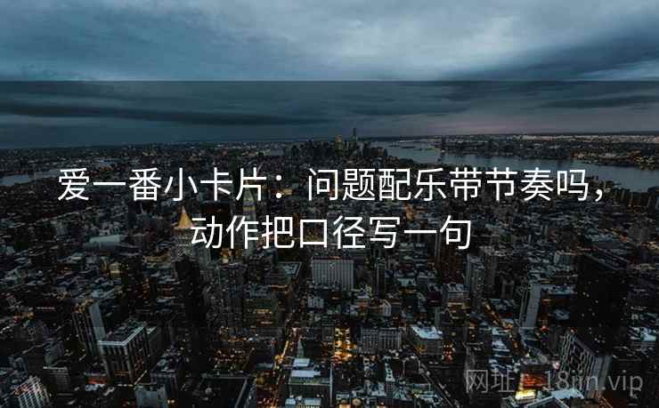 爱一番小卡片：问题配乐带节奏吗，动作把口径写一句