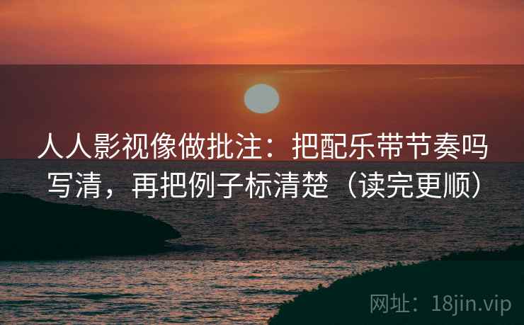 人人影视像做批注：把配乐带节奏吗写清，再把例子标清楚（读完更顺）