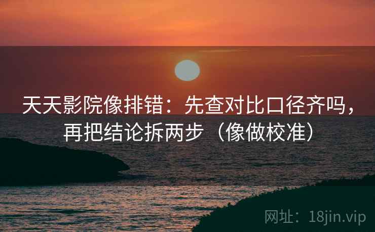 天天影院像排错：先查对比口径齐吗，再把结论拆两步（像做校准）